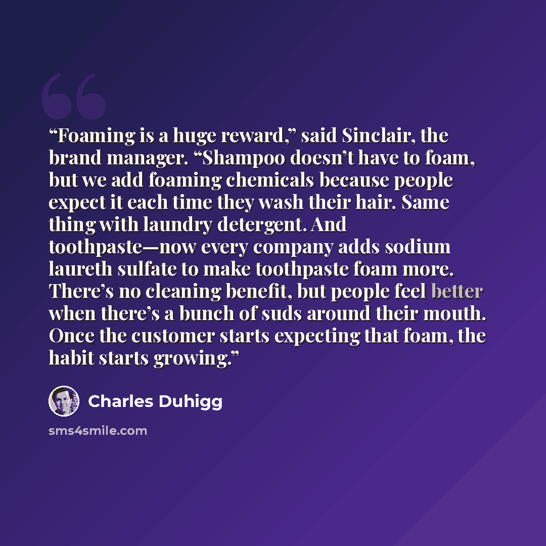 “Foaming is a huge reward,” said Sinclair, the brand manager. “Shampoo doesn’t have to foam, but we add foaming chemicals because people expect it each time they wash their hair. Same thing with laundry detergent. And toothpaste—now every company adds sodium laureth sulfate to make toothpaste foam…” quote by Charles Duhigg