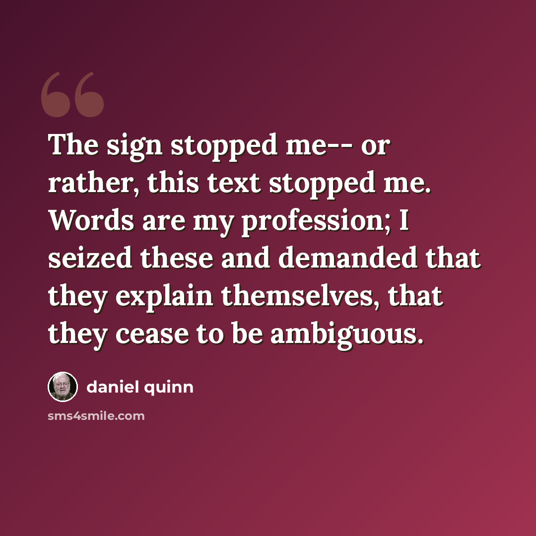 “The sign stopped me-- or rather, this text stopped me. Words are my profession; I seized these and demanded that they explain themselves, that they cease to be ambiguous.” quote by Daniel Quinn