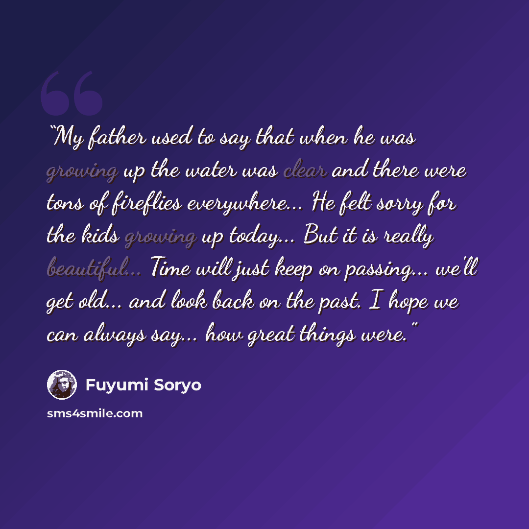 “My father used to say that when he was growing up the water was clear and there were tons of fireflies everywhere... He felt sorry for the kids growing up today... But it is really beautiful... Time will just keep on passing... we'll get old... and look back on the past. I hope we can always…” quote by Fuyumi Soryo
