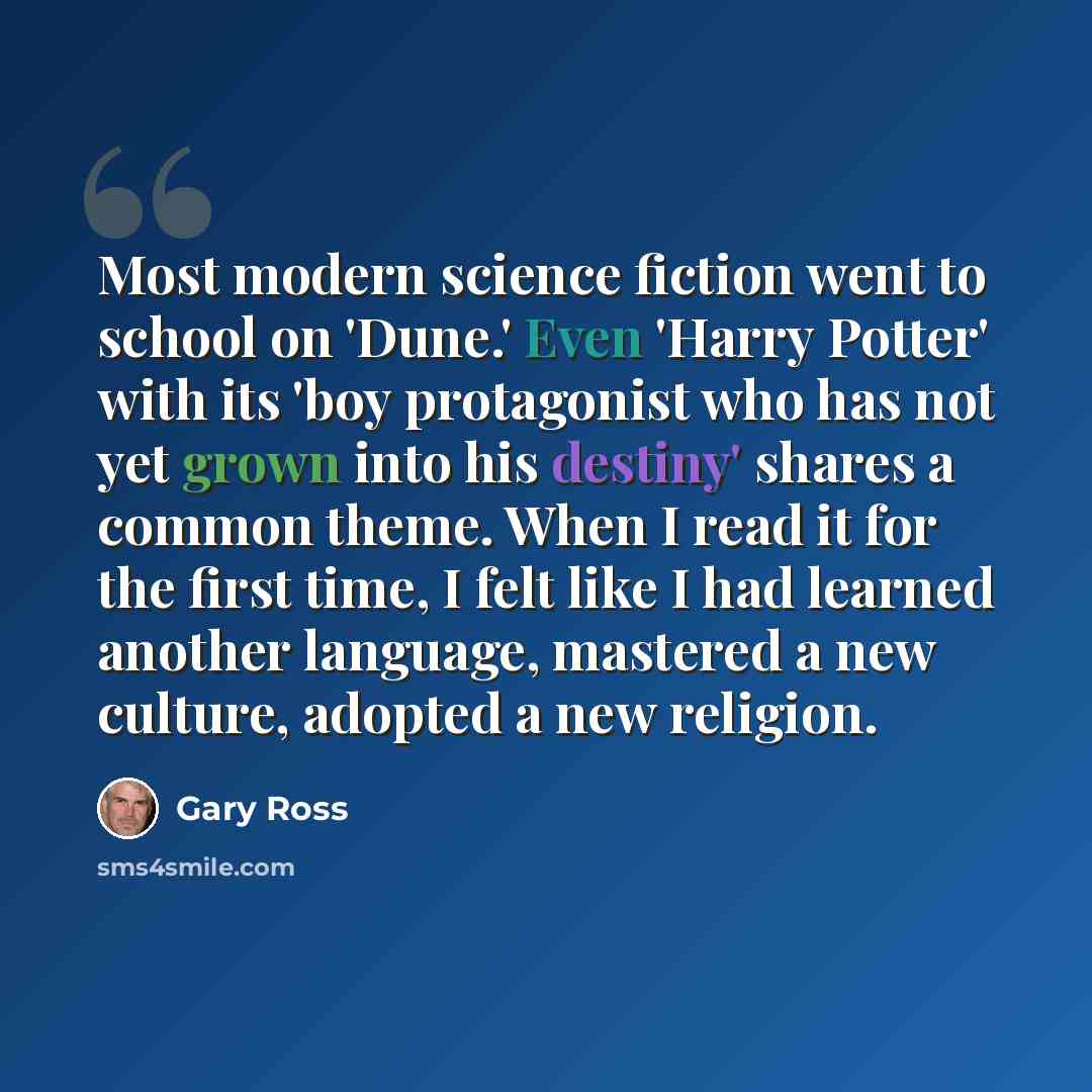 “Most modern science fiction went to school on 'Dune.' Even 'Harry Potter' with its 'boy protagonist who has not yet grown into his destiny' shares a common theme. When I read it for the first time, I felt like I had learned another language, mastered a new culture, adopted a new religion.” quote by Gary Ross
