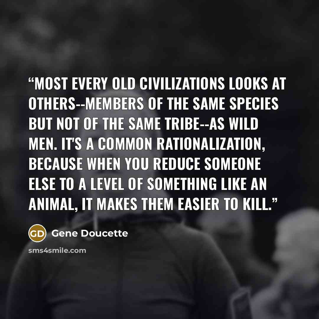 “Most every old civilizations looks at others--members of the same species but not of the same tribe--as wild men. It's a common rationalization, because when you reduce someone else to a level of something like an animal, it makes them easier to kill.” quote by Gene Doucette