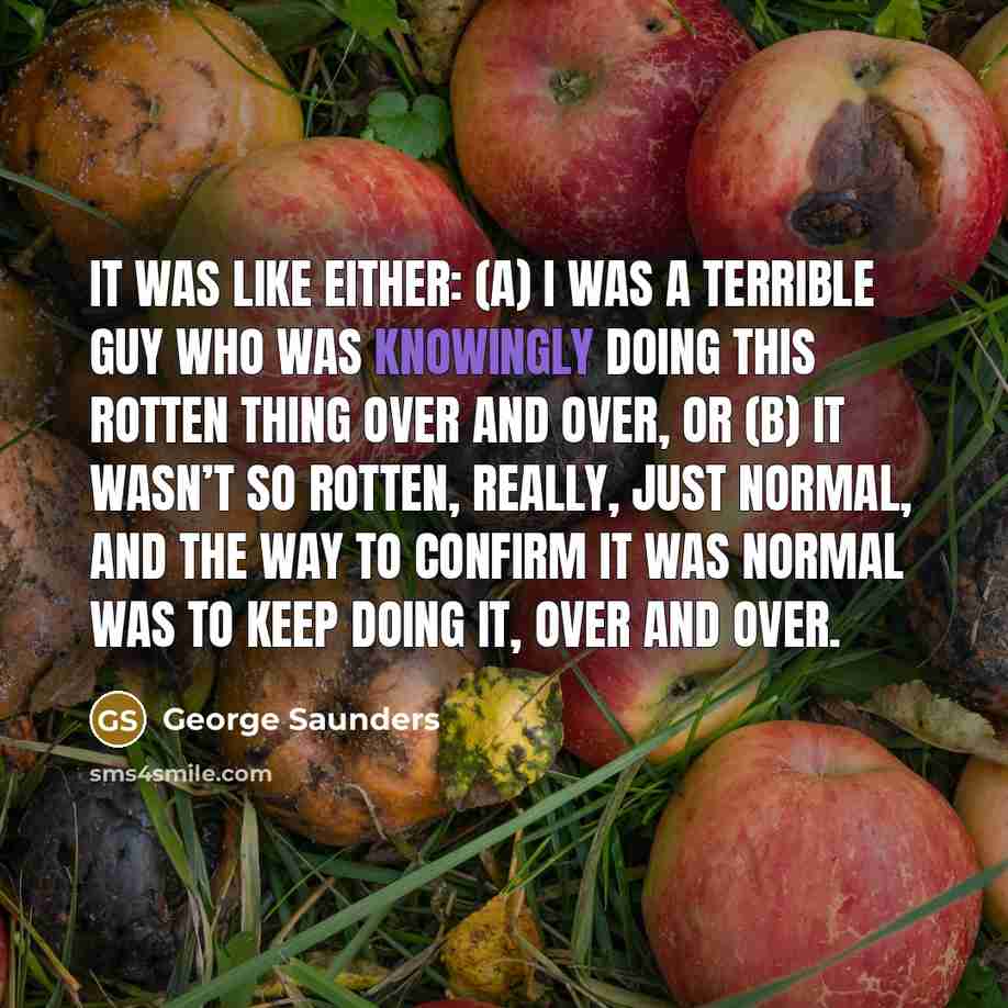 “It was like either: (A) I was a terrible guy who was knowingly doing this rotten thing over and over, or (B) it wasn’t so rotten, really, just normal, and the way to confirm it was normal was to keep doing it, over and over.” quote by George Saunders