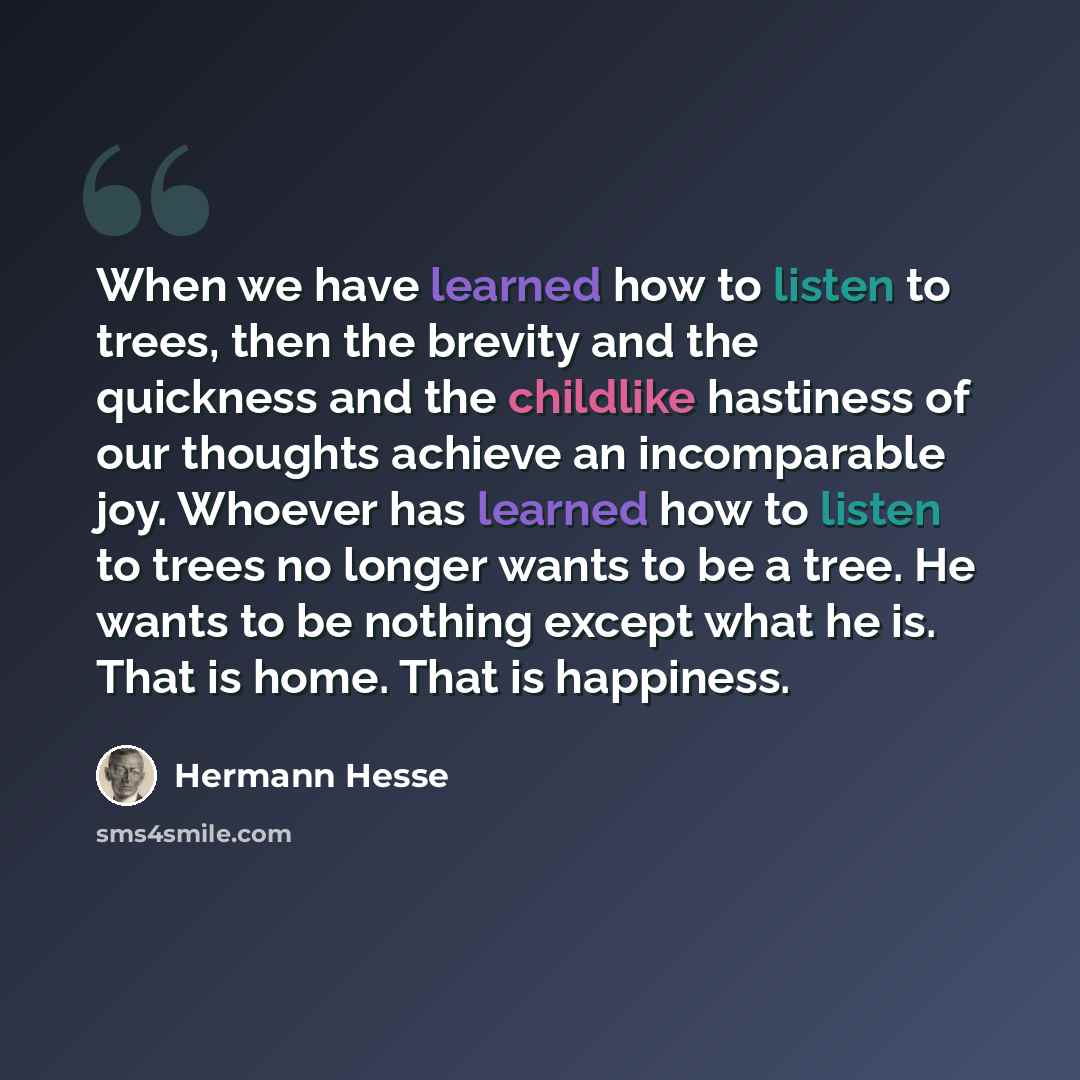 “When we have learned how to listen to trees, then the brevity and the quickness and the childlike hastiness of our thoughts achieve an incomparable joy. Whoever has learned how to listen to trees no longer wants to be a tree. He wants to be nothing except what he is. That is home. That is happiness.” quote by Hermann Hesse