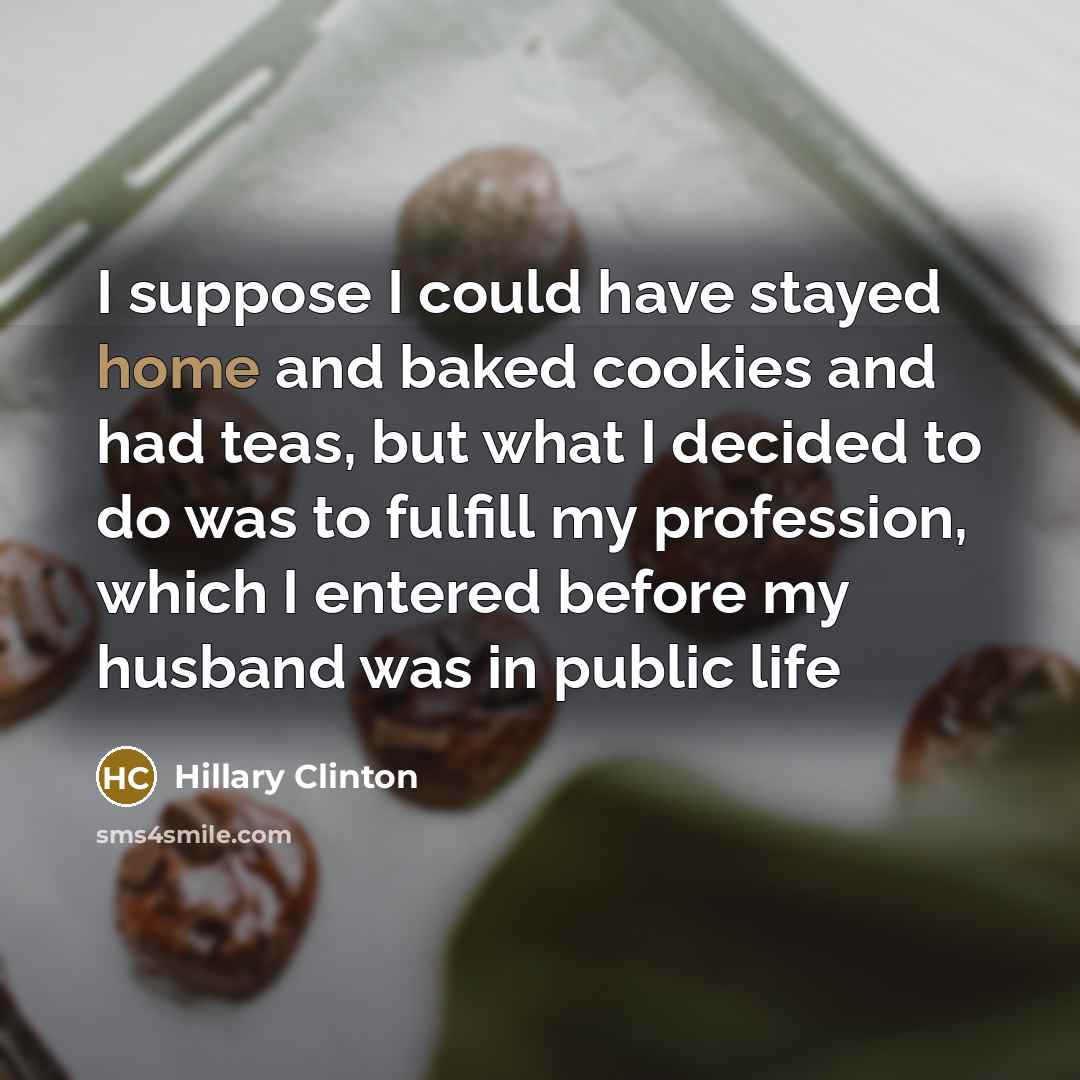 “I suppose I could have stayed home and baked cookies and had teas, but what I decided to do was to fulfill my profession, which I entered before my husband was in public life” quote by Hillary Clinton