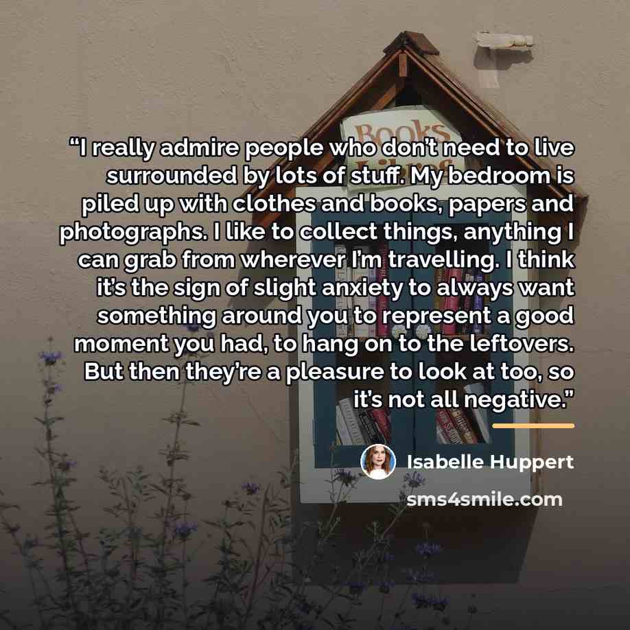 “I really admire people who don’t need to live surrounded by lots of stuff. My bedroom is piled up with clothes and books, papers and photographs. I like to collect things, anything I can grab from wherever I’m travelling. I think it’s the sign of slight anxiety to always want something around you…” quote by Isabelle Huppert