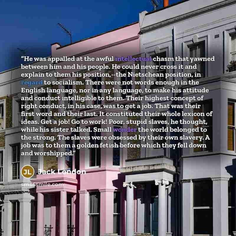 “He was appalled at the awful intellectual chasm that yawned between him and his people. He could never cross it and explain to them his position,--the Nietschean position, in regard to socialism. There were not words enough in the English language, nor in any language, to make his attitude and…” quote by Jack London