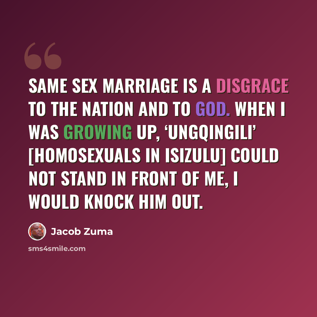 “Same sex marriage is a disgrace to the nation and to God. When I was growing up, ‘ungqingili’ [homosexuals in isiZulu] could not stand in front of me, I would knock him out.” quote by Jacob Zuma