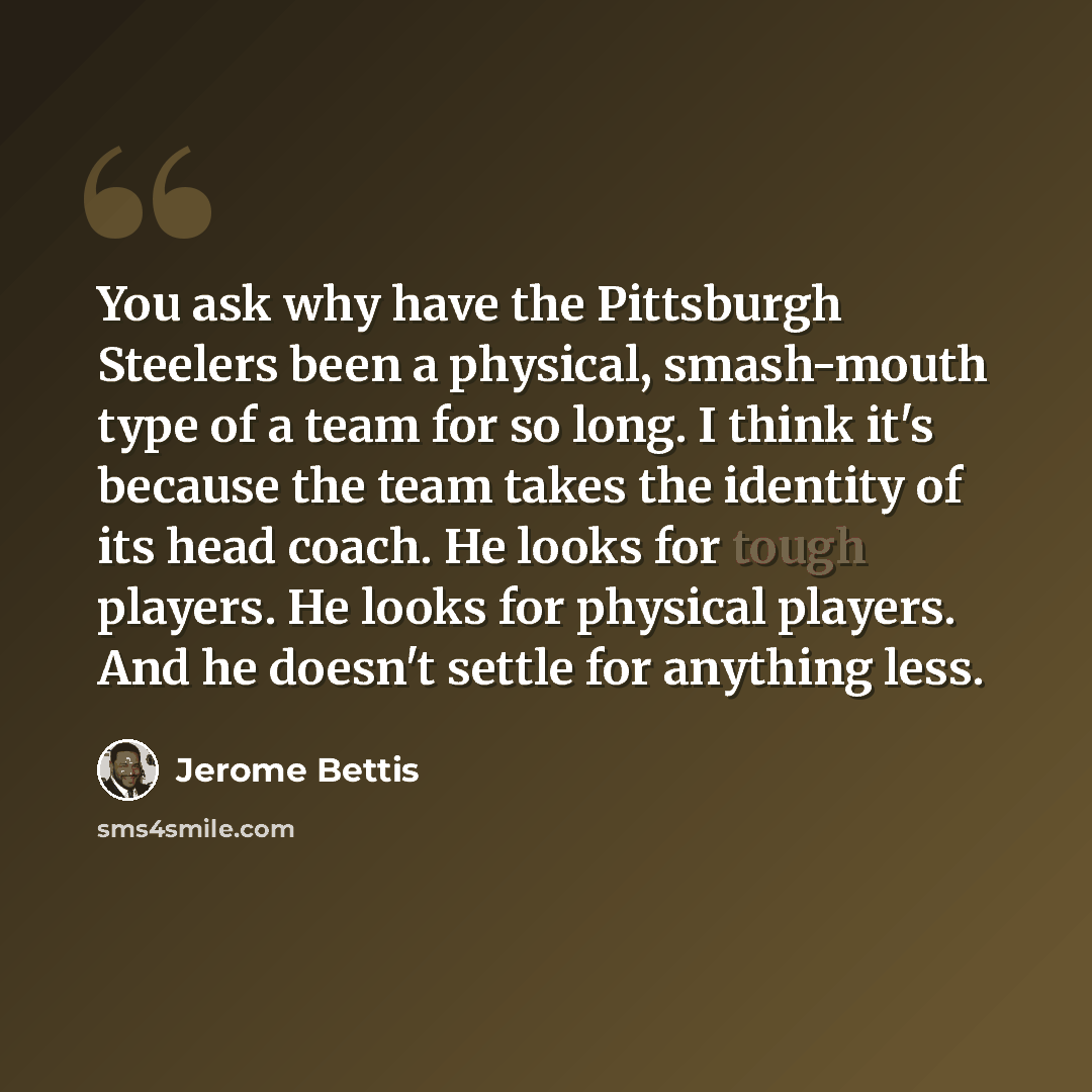 “You ask why have the Pittsburgh Steelers been a physical, smash-mouth type of a team for so long. I think it's because the team takes the identity of its head coach. He looks for tough players. He looks for physical players. And he doesn't settle for anything less.” quote by Jerome Bettis
