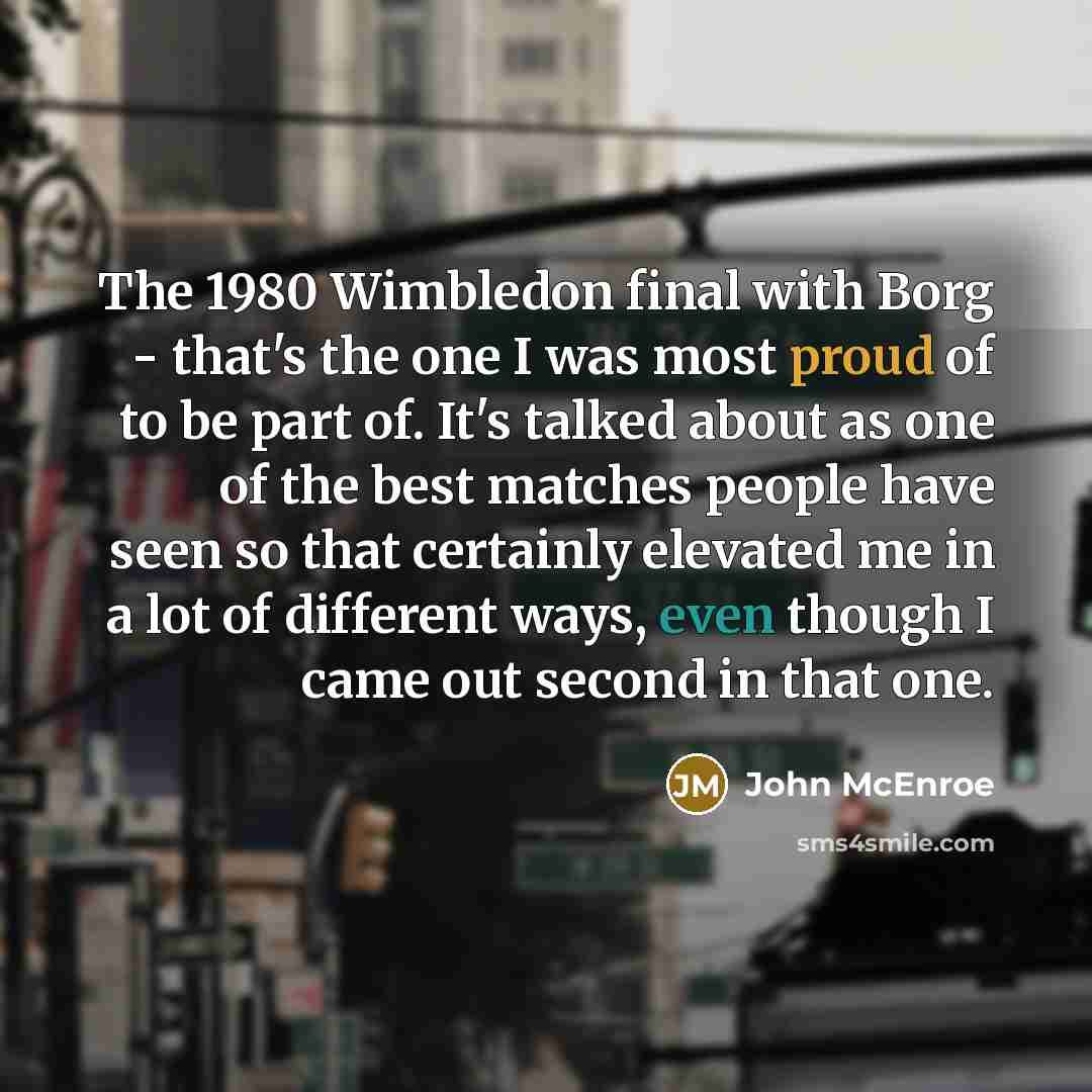 “The 1980 Wimbledon final with Borg - that's the one I was most proud of to be part of. It's talked about as one of the best matches people have seen so that certainly elevated me in a lot of different ways, even though I came out second in that one.” quote by John McEnroe
