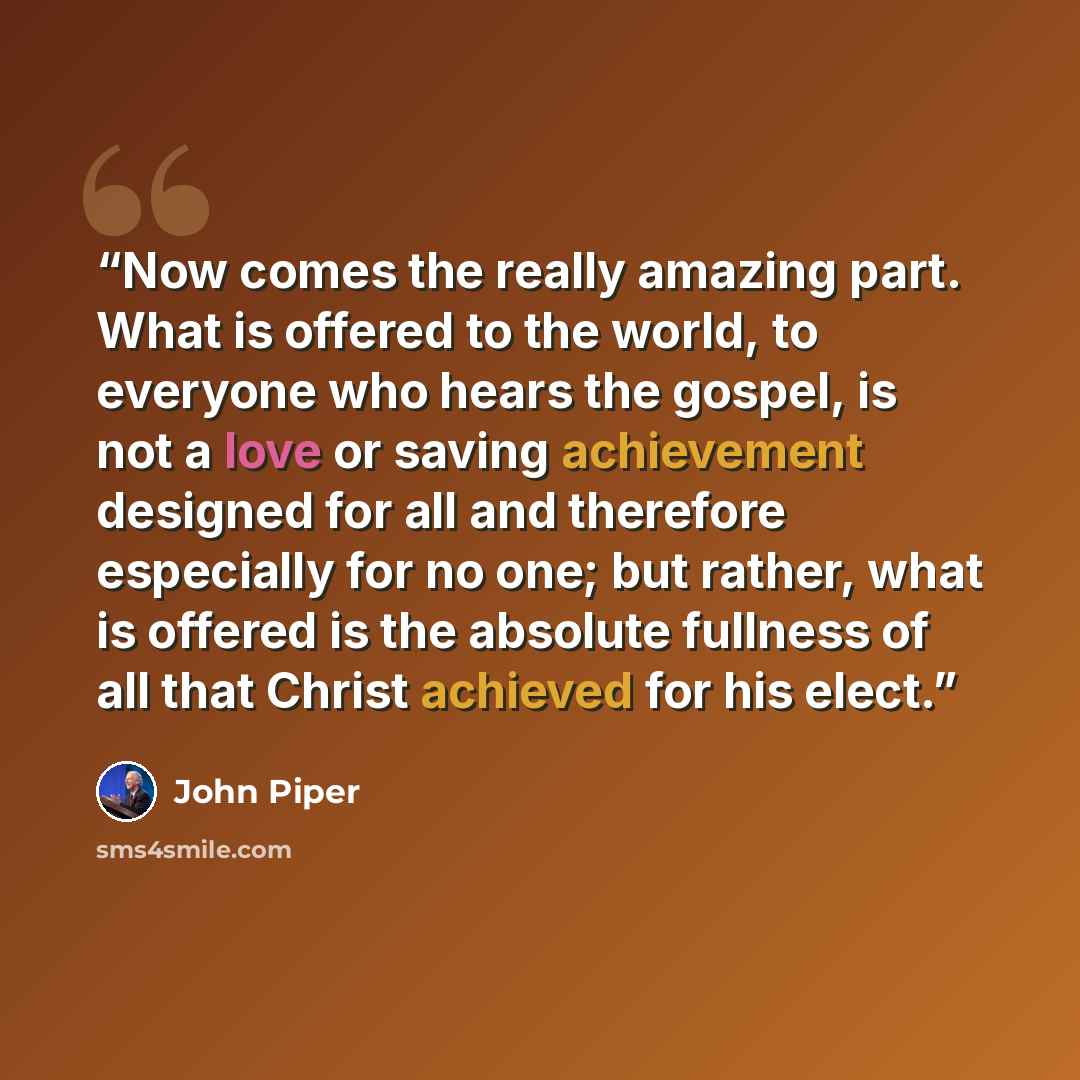 “Now comes the really amazing part. What is offered to the world, to everyone who hears the gospel, is not a love or saving achievement designed for all and therefore especially for no one; but rather, what is offered is the absolute fullness of all that Christ achieved for his elect.” quote by John Piper