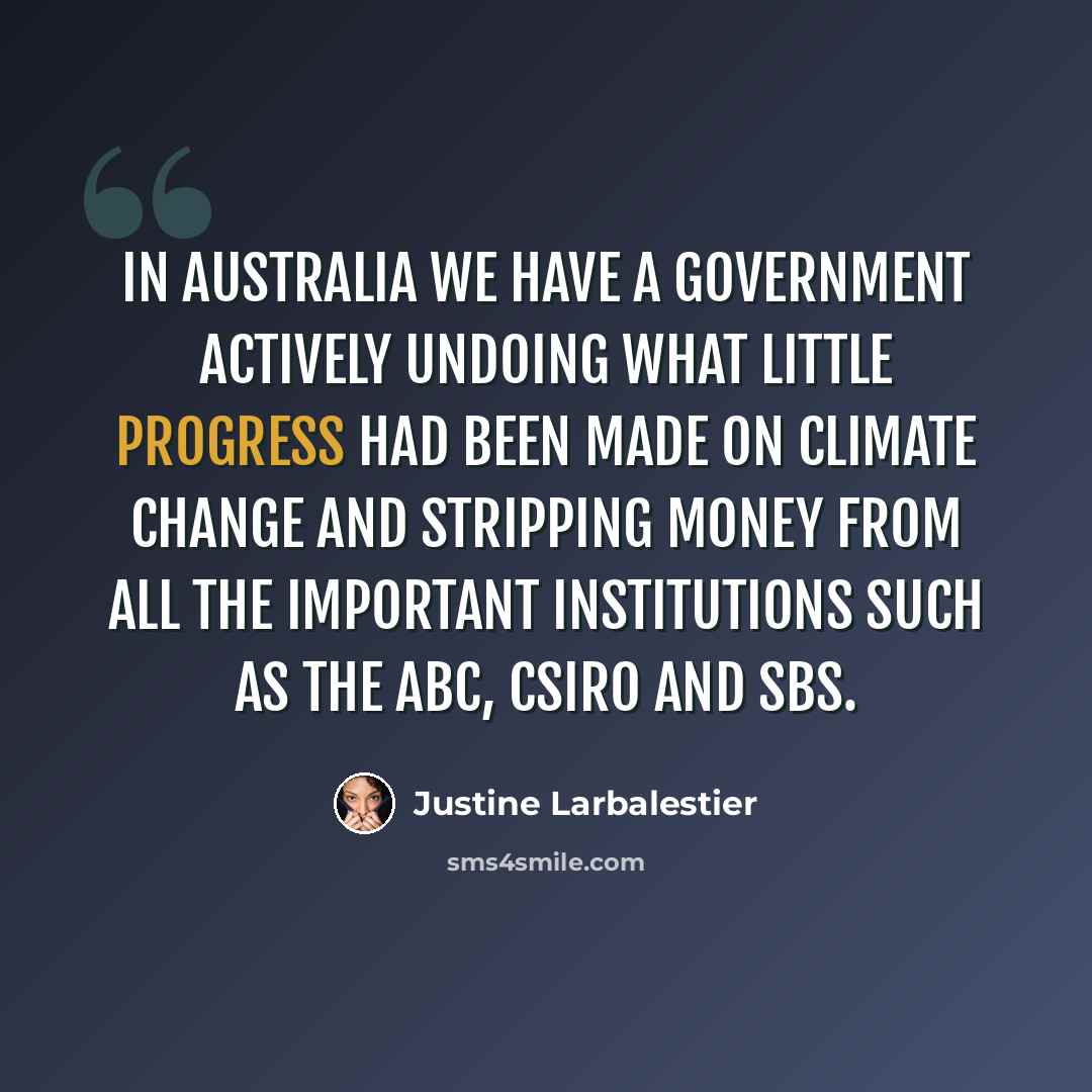 “In Australia we have a government actively undoing what little progress had been made on climate change and stripping money from all the important institutions such as the ABC, CSIRO and SBS.” quote by Justine Larbalestier