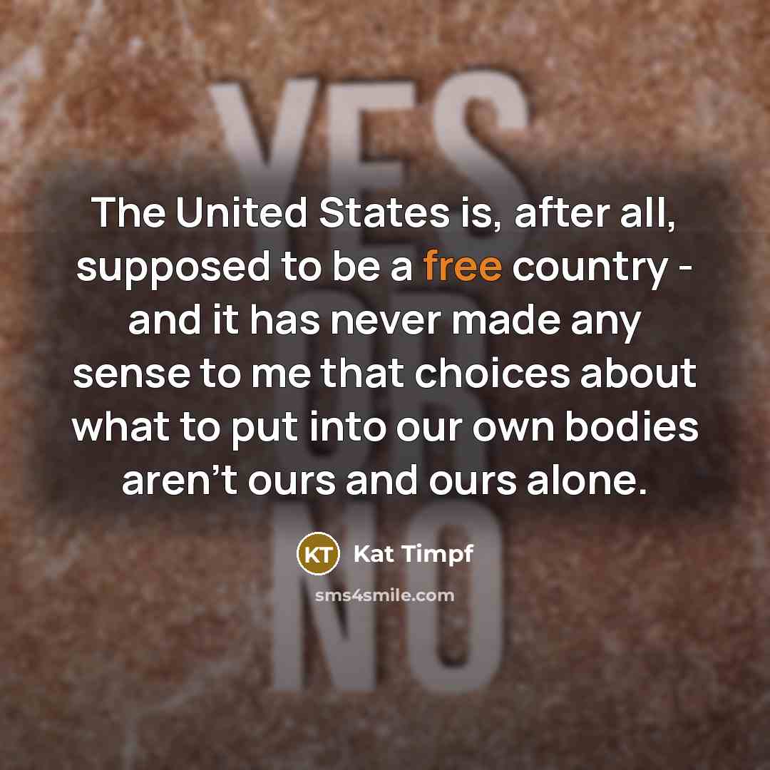 “The United States is, after all, supposed to be a free country - and it has never made any sense to me that choices about what to put into our own bodies aren't ours and ours alone.” quote by Kat Timpf