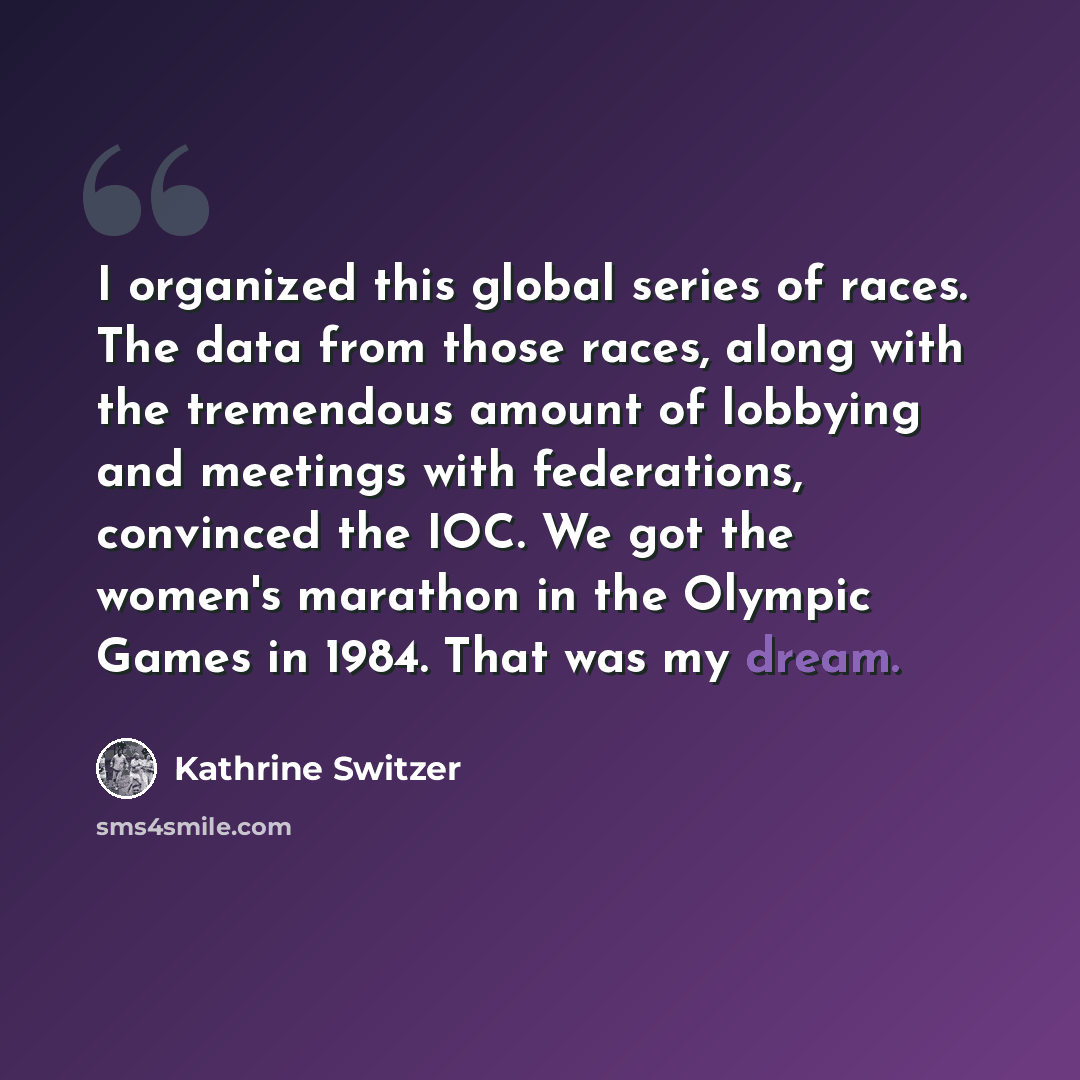 “I organized this global series of races. The data from those races, along with the tremendous amount of lobbying and meetings with federations, convinced the IOC. We got the women's marathon in the Olympic Games in 1984. That was my dream.” quote by Kathrine Switzer