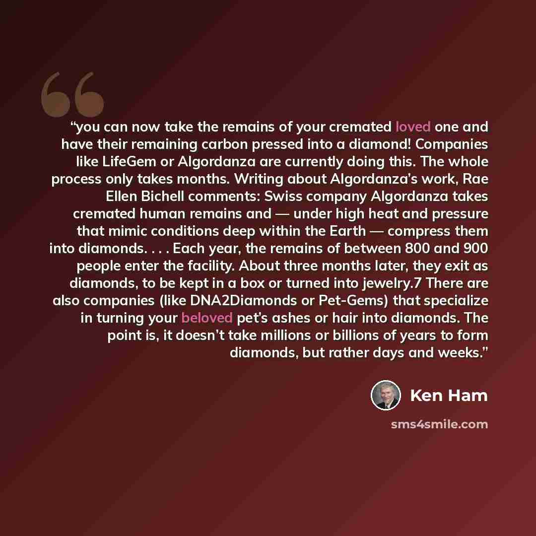 “you can now take the remains of your cremated loved one and have their remaining carbon pressed into a diamond! Companies like LifeGem or Algordanza are currently doing this. The whole process only takes months. Writing about Algordanza’s work, Rae Ellen Bichell comments: Swiss company Algordanza…” quote by Ken Ham