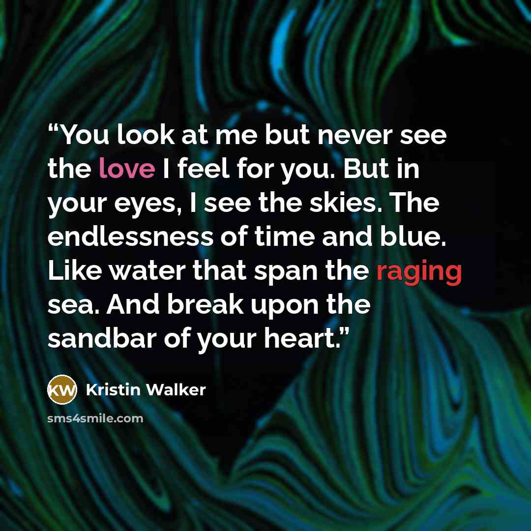 “You look at me but never see the love I feel for you. But in your eyes, I see the skies. The endlessness of time and blue. Like water that span the raging sea. And break upon the sandbar of your heart.” quote by Kristin Walker
