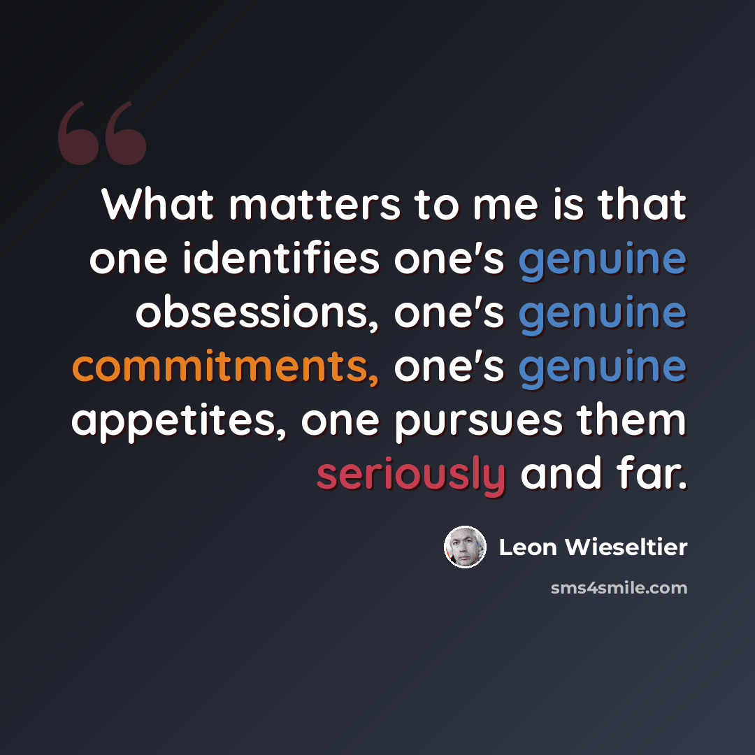 “What matters to me is that one identifies one's genuine obsessions, one's genuine commitments, one's genuine appetites, one pursues them seriously and far.” quote by Leon Wieseltier
