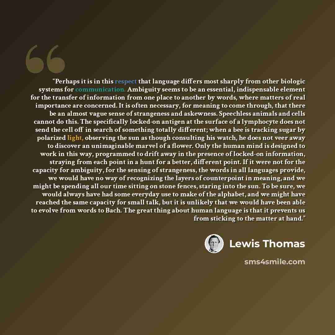 “Perhaps it is in this respect that language differs most sharply from other biologic systems for communication. Ambiguity seems to be an essential, indispensable element for the transfer of information from one place to another by words, where matters of real importance are concerned. It is often…” quote by Lewis Thomas