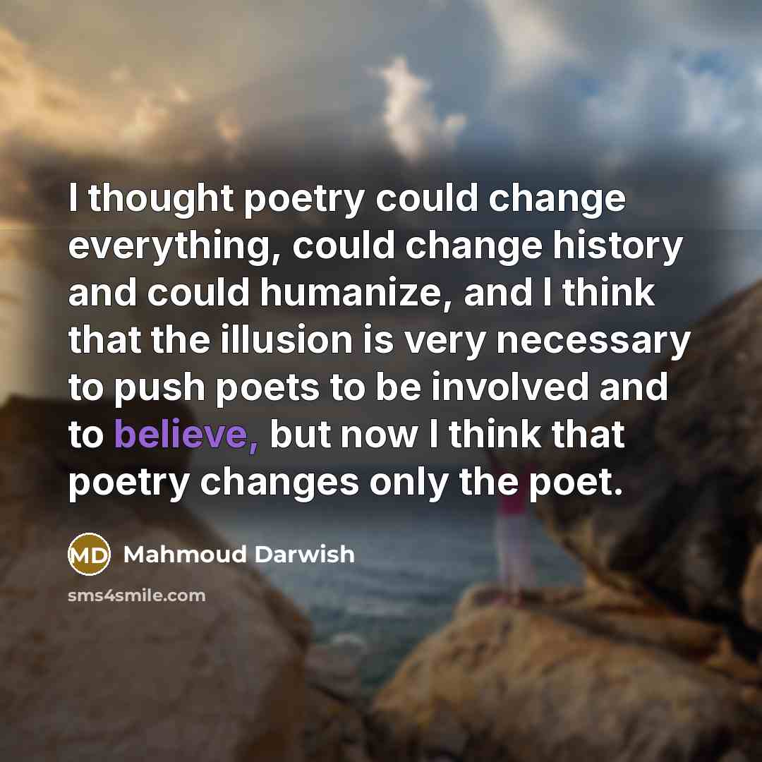 “I thought poetry could change everything, could change history and could humanize, and I think that the illusion is very necessary to push poets to be involved and to believe, but now I think that poetry changes only the poet.” quote by Mahmoud Darwish