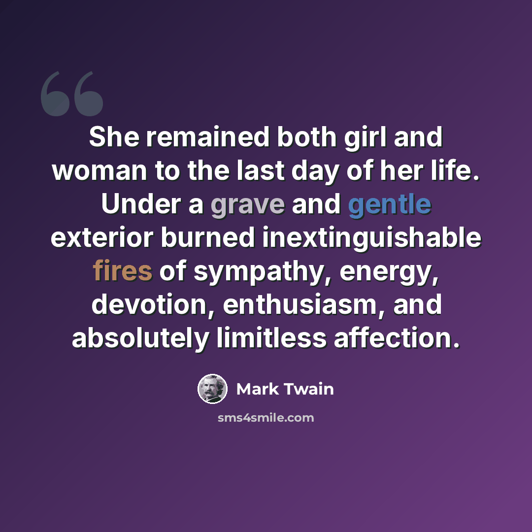 “She remained both girl and woman to the last day of her life. Under a grave and gentle exterior burned inextinguishable fires of sympathy, energy, devotion, enthusiasm, and absolutely limitless affection.” quote by Mark Twain
