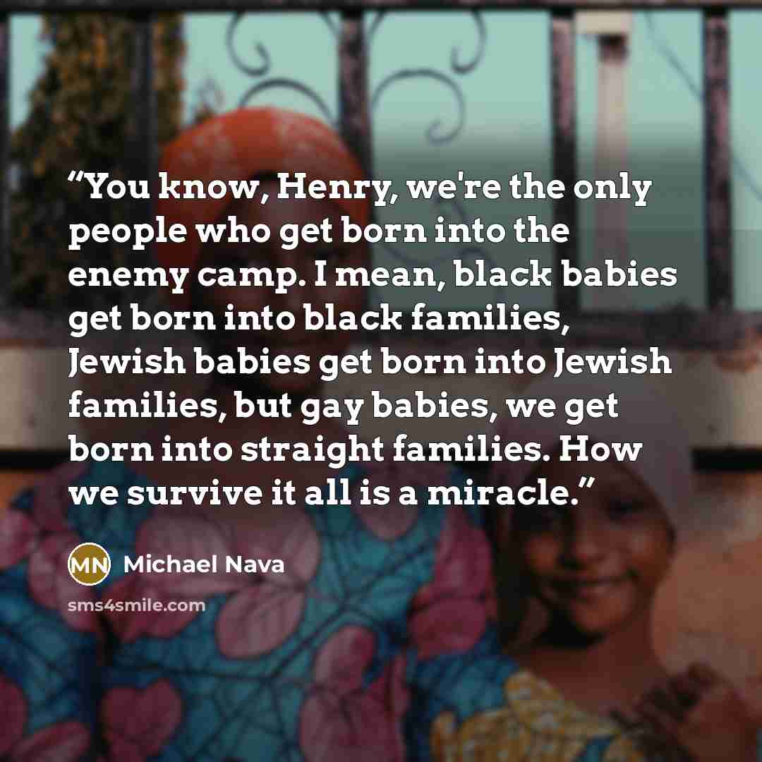 “You know, Henry, we're the only people who get born into the enemy camp. I mean, black babies get born into black families, Jewish babies get born into Jewish families, but gay babies, we get born into straight families. How we survive it all is a miracle.” quote by Michael Nava