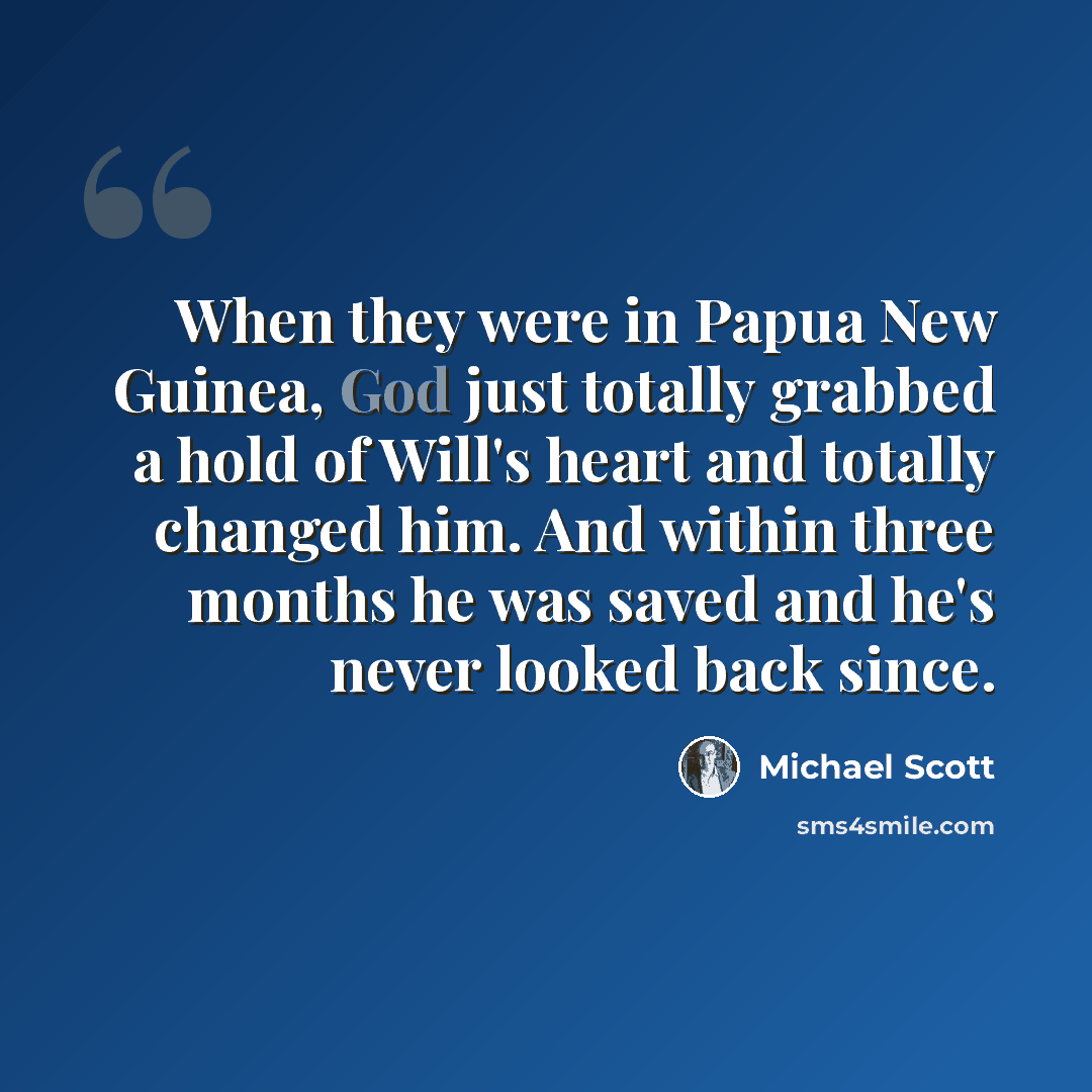 “When they were in Papua New Guinea, God just totally grabbed a hold of Will's heart and totally changed him. And within three months he was saved and he's never looked back since.” quote by Michael Scott