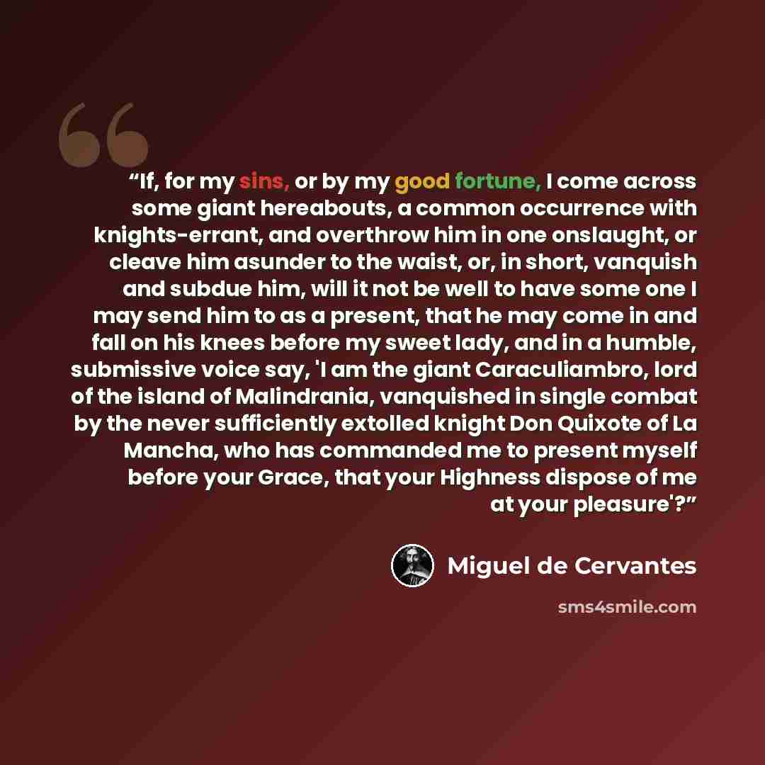 “If, for my sins, or by my good fortune, I come across some giant hereabouts, a common occurrence with knights-errant, and overthrow him in one onslaught, or cleave him asunder to the waist, or, in short, vanquish and subdue him, will it not be well to have some one I may send him to as a present…” quote by Miguel De Cervantes