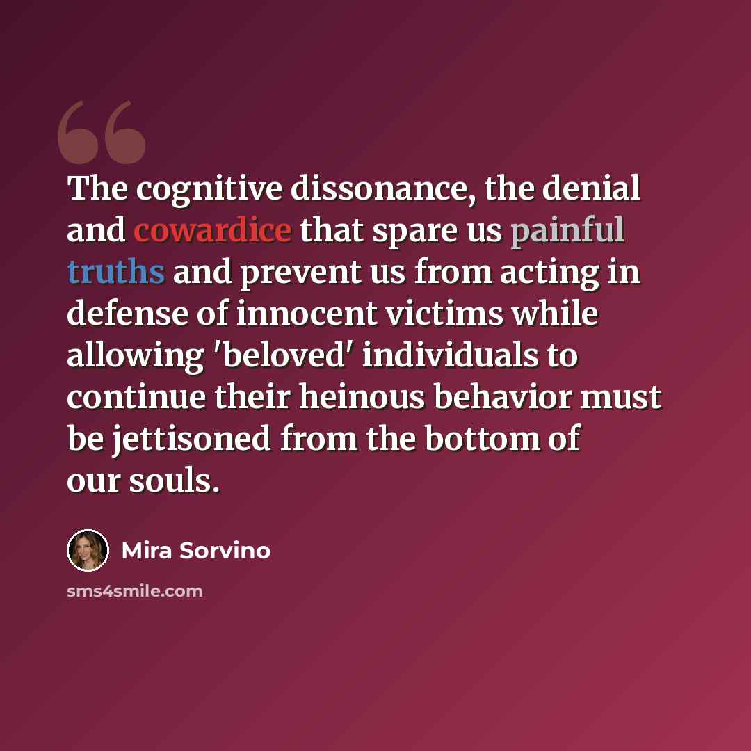 “The cognitive dissonance, the denial and cowardice that spare us painful truths and prevent us from acting in defense of innocent victims while allowing 'beloved' individuals to continue their heinous behavior must be jettisoned from the bottom of our souls.” quote by Mira Sorvino