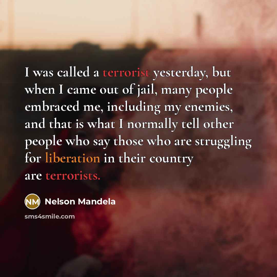 “I was called a terrorist yesterday, but when I came out of jail, many people embraced me, including my enemies, and that is what I normally tell other people who say those who are struggling for liberation in their country are terrorists.” quote by Nelson Mandela