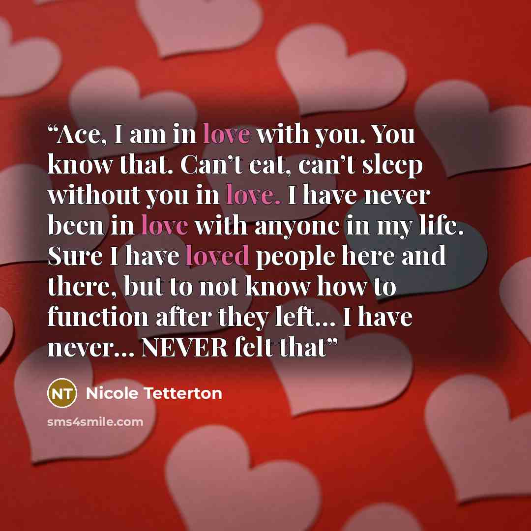 “Ace, I am in love with you. You know that. Can’t eat, can’t sleep without you in love. I have never been in love with anyone in my life. Sure I have loved people here and there, but to not know how to function after they left… I have never… NEVER felt that” quote by Nicole Tetterton
