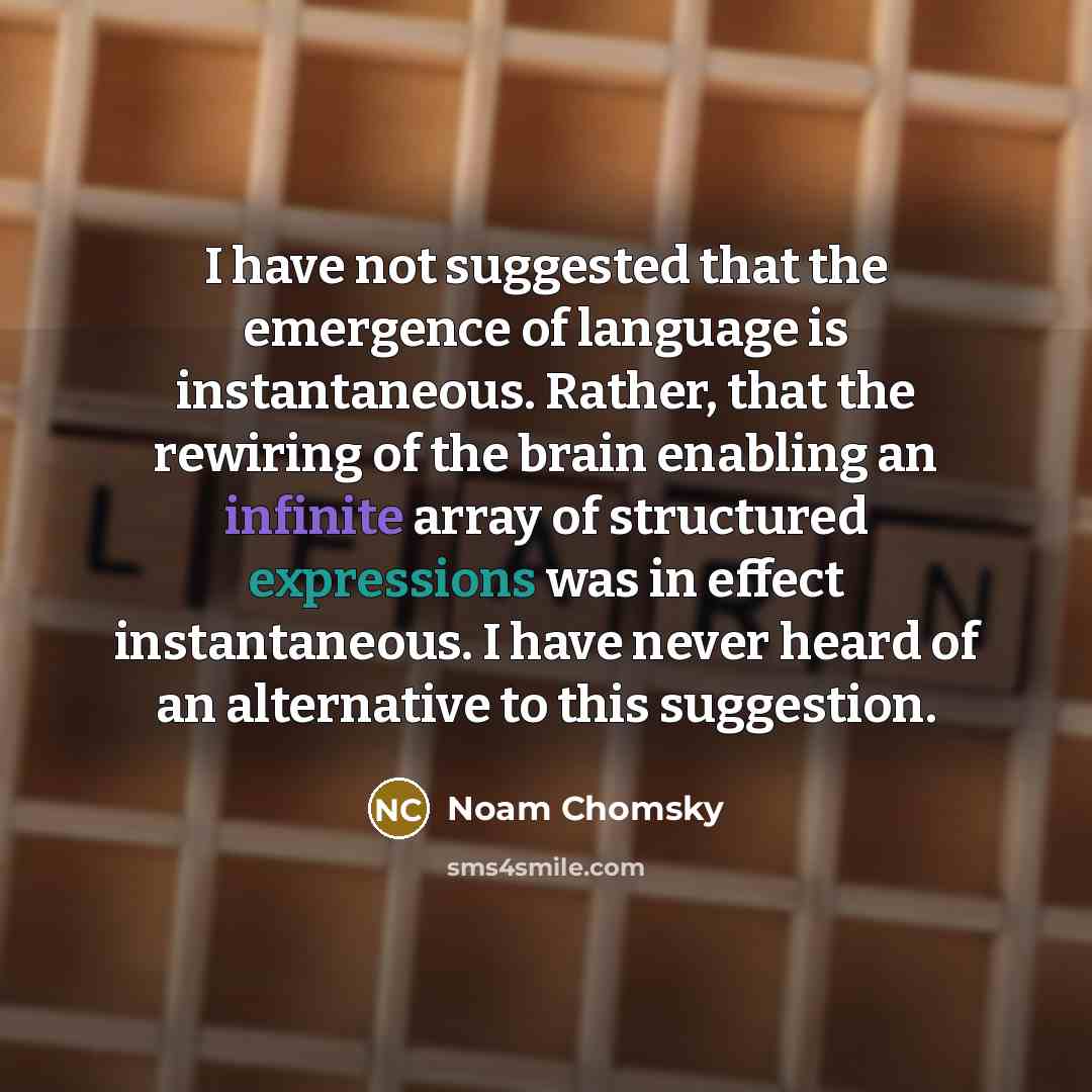“I have not suggested that the emergence of language is instantaneous. Rather, that the rewiring of the brain enabling an infinite array of structured expressions was in effect instantaneous. I have never heard of an alternative to this suggestion.” quote by Noam Chomsky