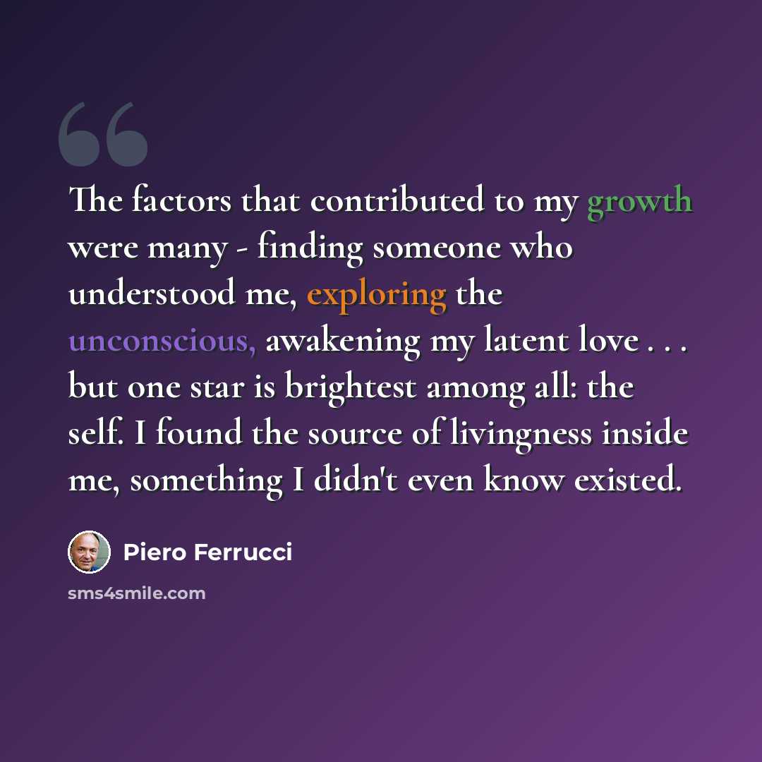 “The factors that contributed to my growth were many - finding someone who understood me, exploring the unconscious, awakening my latent love . . . but one star is brightest among all: the self. I found the source of livingness inside me, something I didn't even know existed.” quote by Piero Ferrucci