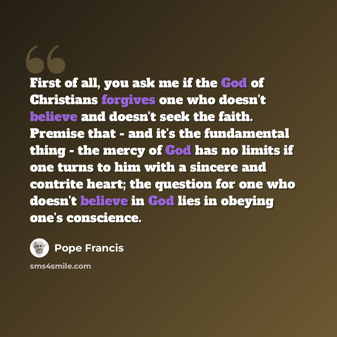 “First of all, you ask me if the God of Christians forgives one who doesn't believe and doesn't seek the faith. Premise that - and it's the fundamental thing - the mercy of God has no limits if one turns to him with a sincere and contrite heart; the question for one who doesn't believe in God lies…” quote by Pope Francis