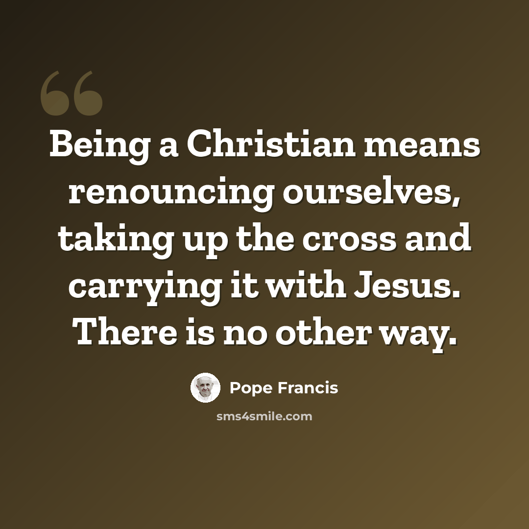 “Being a Christian means renouncing ourselves, taking up the cross and carrying it with Jesus. There is no other way.” quote by Pope Francis