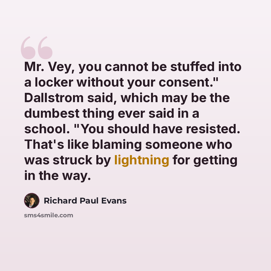 “Mr. Vey, you cannot be stuffed into a locker without your consent." Dallstrom said, which may be the dumbest thing ever said in a school. "You should have resisted. That's like blaming someone who was struck by lightning for getting in the way.” quote by Richard Paul Evans