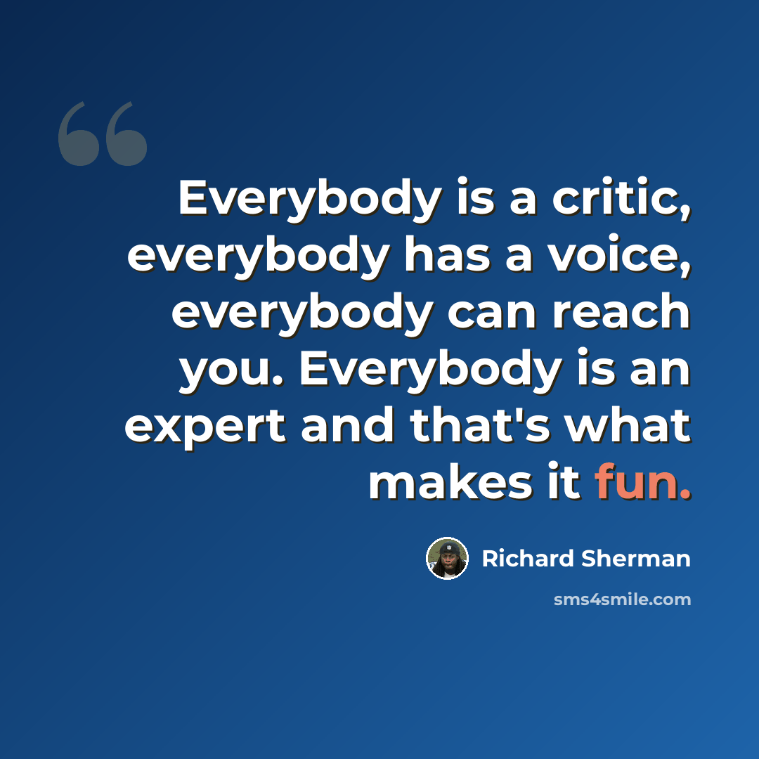 “Everybody is a critic, everybody has a voice, everybody can reach you. Everybody is an expert and that's what makes it fun.” quote by Richard Sherman