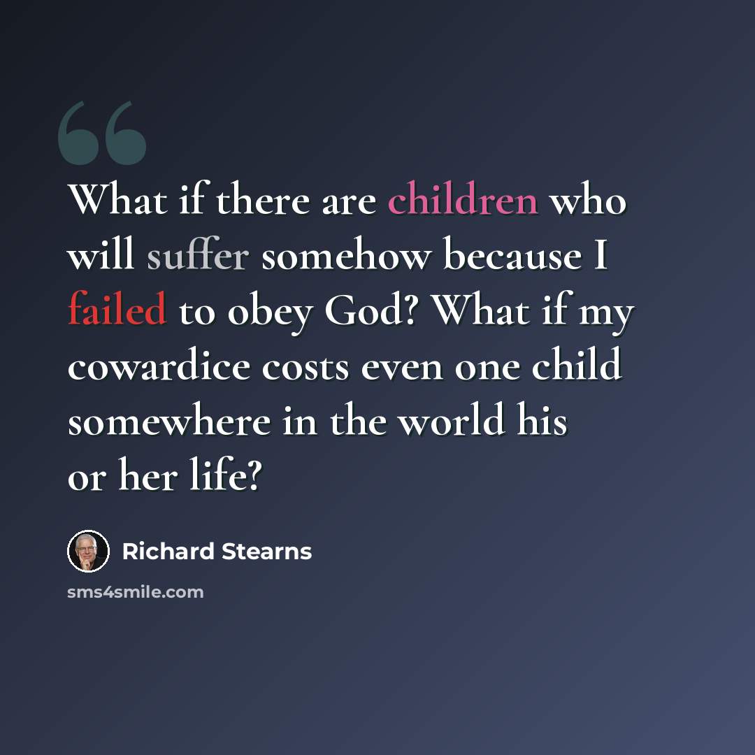 “What if there are children who will suffer somehow because I failed to obey God? What if my cowardice costs even one child somewhere in the world his or her life?” quote by Richard Stearns