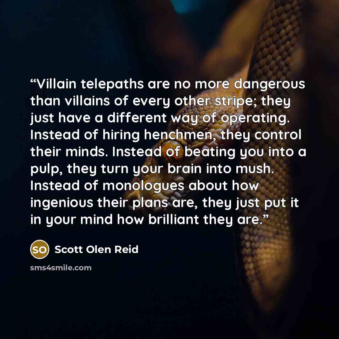 “Villain telepaths are no more dangerous than villains of every other stripe; they just have a different way of operating. Instead of hiring henchmen, they control their minds. Instead of beating you into a pulp, they turn your brain into mush. Instead of monologues about how ingenious their plans…” quote by Scott Olen Reid