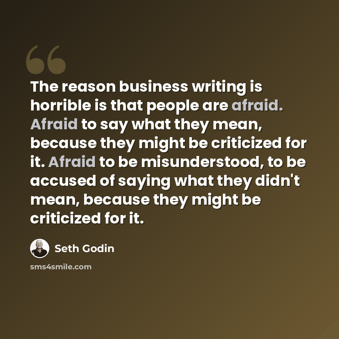 “The reason business writing is horrible is that people are afraid. Afraid to say what they mean, because they might be criticized for it. Afraid to be misunderstood, to be accused of saying what they didn't mean, because they might be criticized for it.” quote by Seth Godin