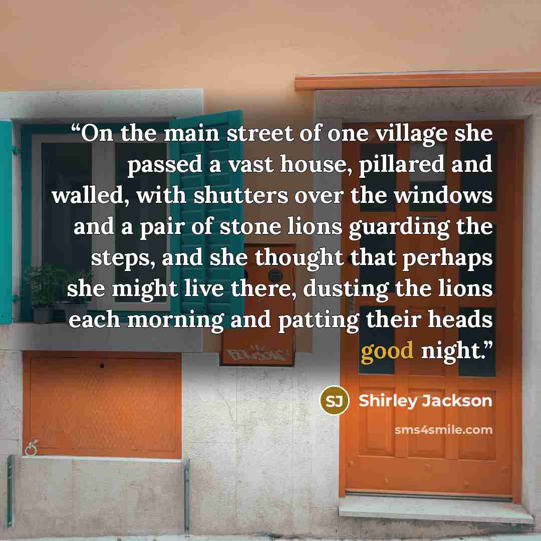 “On the main street of one village she passed a vast house, pillared and walled, with shutters over the windows and a pair of stone lions guarding the steps, and she thought that perhaps she might live there, dusting the lions each morning and patting their heads good night.” quote by Shirley Jackson