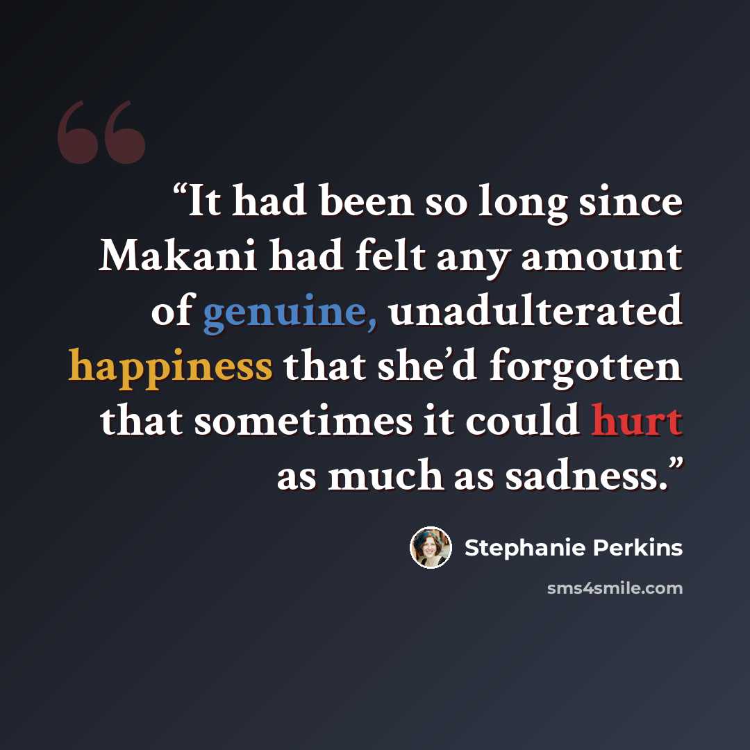 “It had been so long since Makani had felt any amount of genuine, unadulterated happiness that she’d forgotten that sometimes it could hurt as much as sadness.” quote by Stephanie Perkins