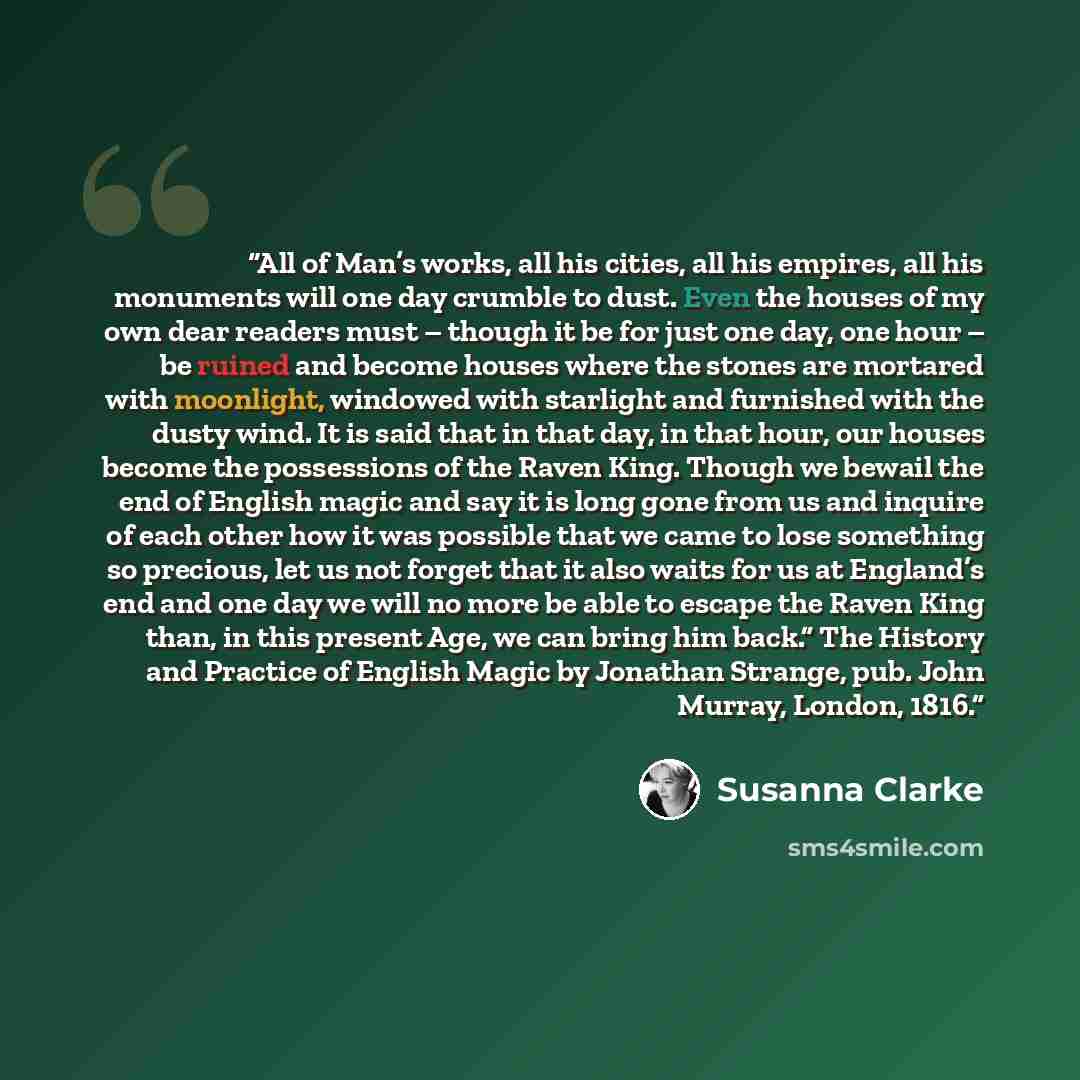 “All of Man’s works, all his cities, all his empires, all his monuments will one day crumble to dust. Even the houses of my own dear readers must – though it be for just one day, one hour – be ruined and become houses where the stones are mortared with moonlight, windowed with starlight and…” quote by Susanna Clarke