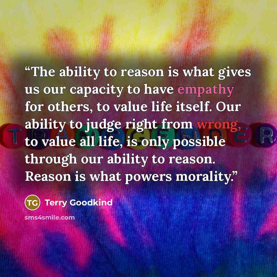 “The ability to reason is what gives us our capacity to have empathy for others, to value life itself. Our ability to judge right from wrong, to value all life, is only possible through our ability to reason. Reason is what powers morality.” quote by Terry Goodkind