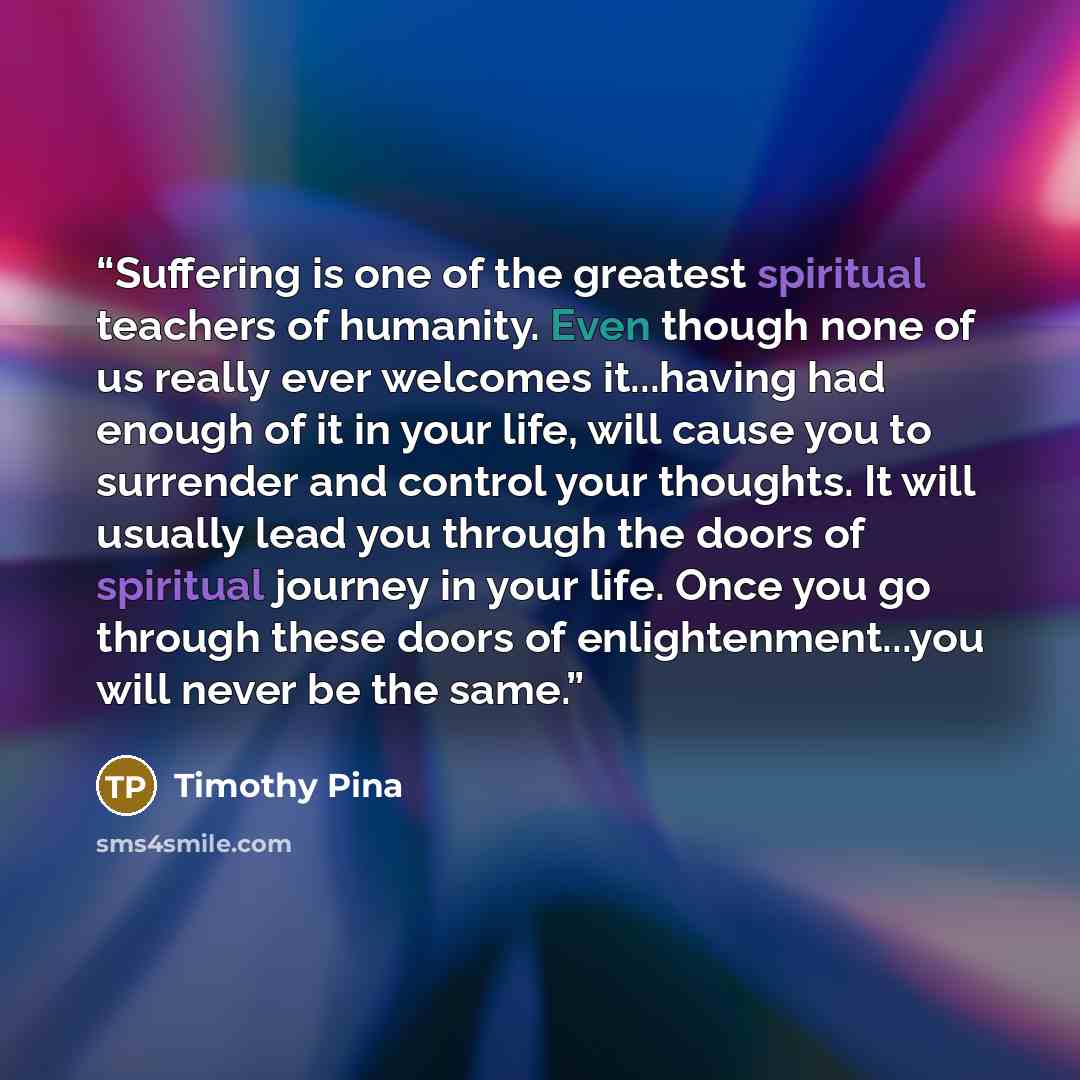 “Suffering is one of the greatest spiritual teachers of humanity. Even though none of us really ever welcomes it...having had enough of it in your life, will cause you to surrender and control your thoughts. It will usually lead you through the doors of spiritual journey in your life. Once you go…” quote by Timothy Pina