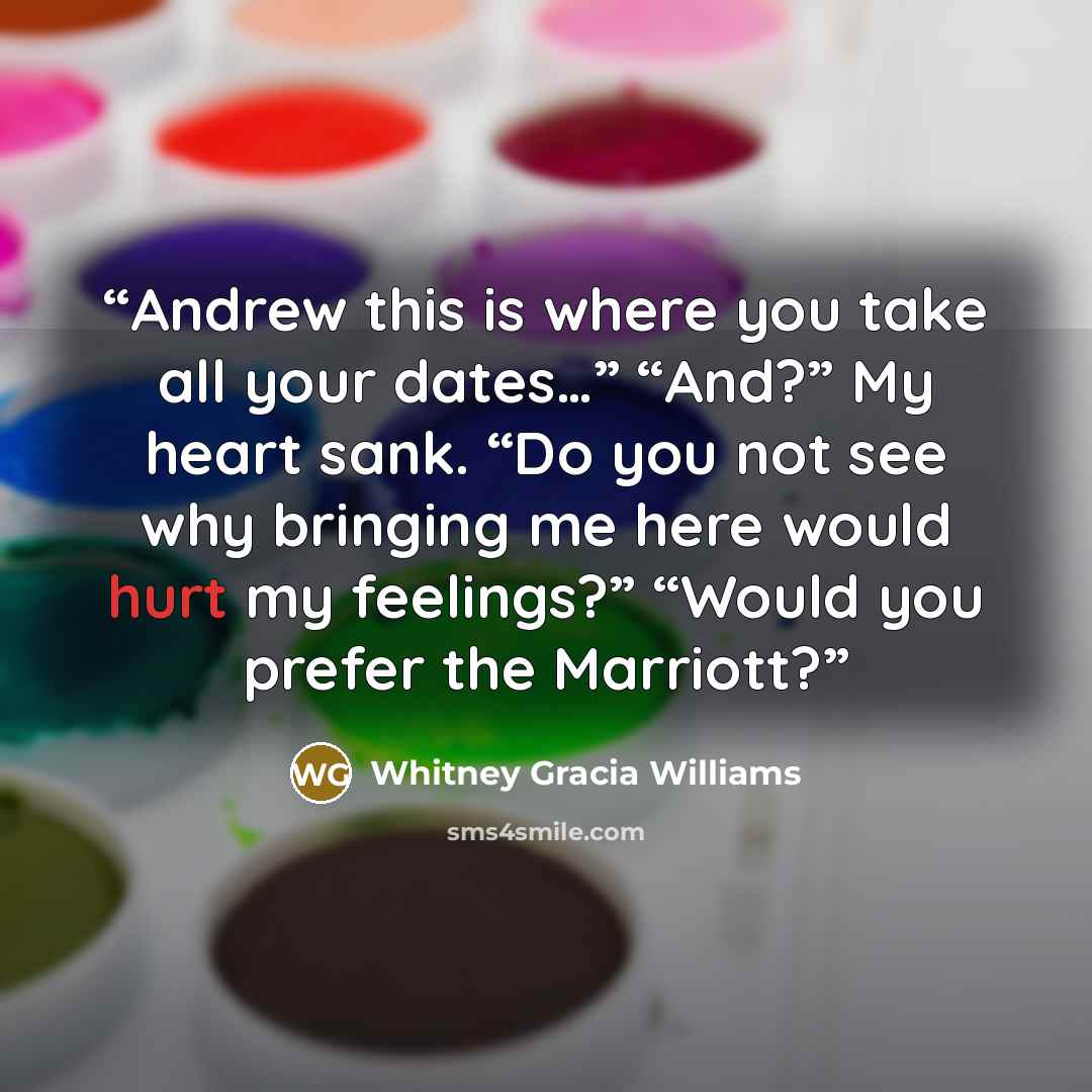 “Andrew this is where you take all your dates…” “And?” My heart sank. “Do you not see why bringing me here would hurt my feelings?” “Would you prefer the Marriott?” quote by Whitney Gracia Williams