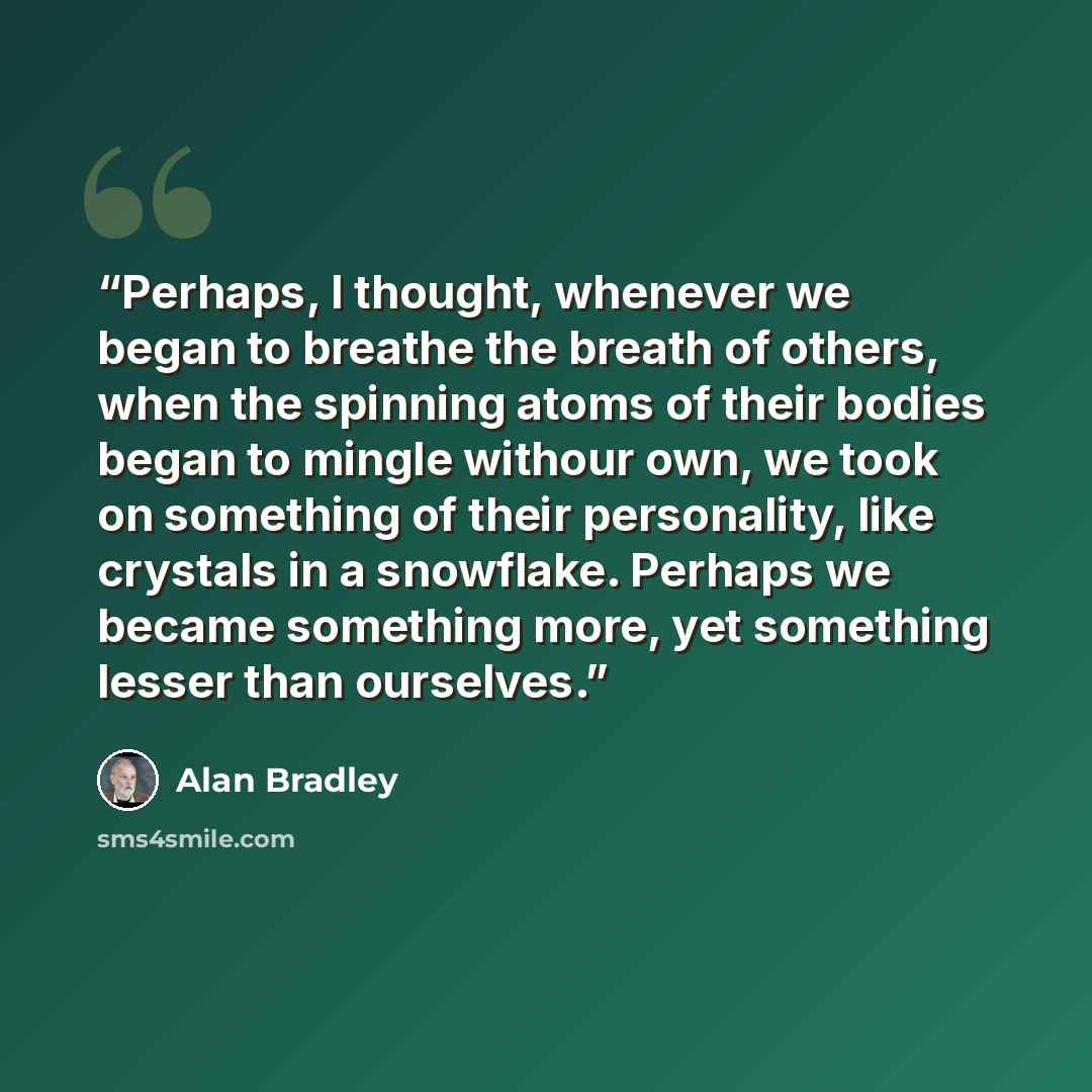 “Perhaps, I thought, whenever we began to breathe the breath of others, when the spinning atoms of their bodies began to mingle withour own, we took on something of their personality, like crystals in a snowflake. Perhaps we became something more, yet something lesser than ourselves.” quote by Alan Bradley