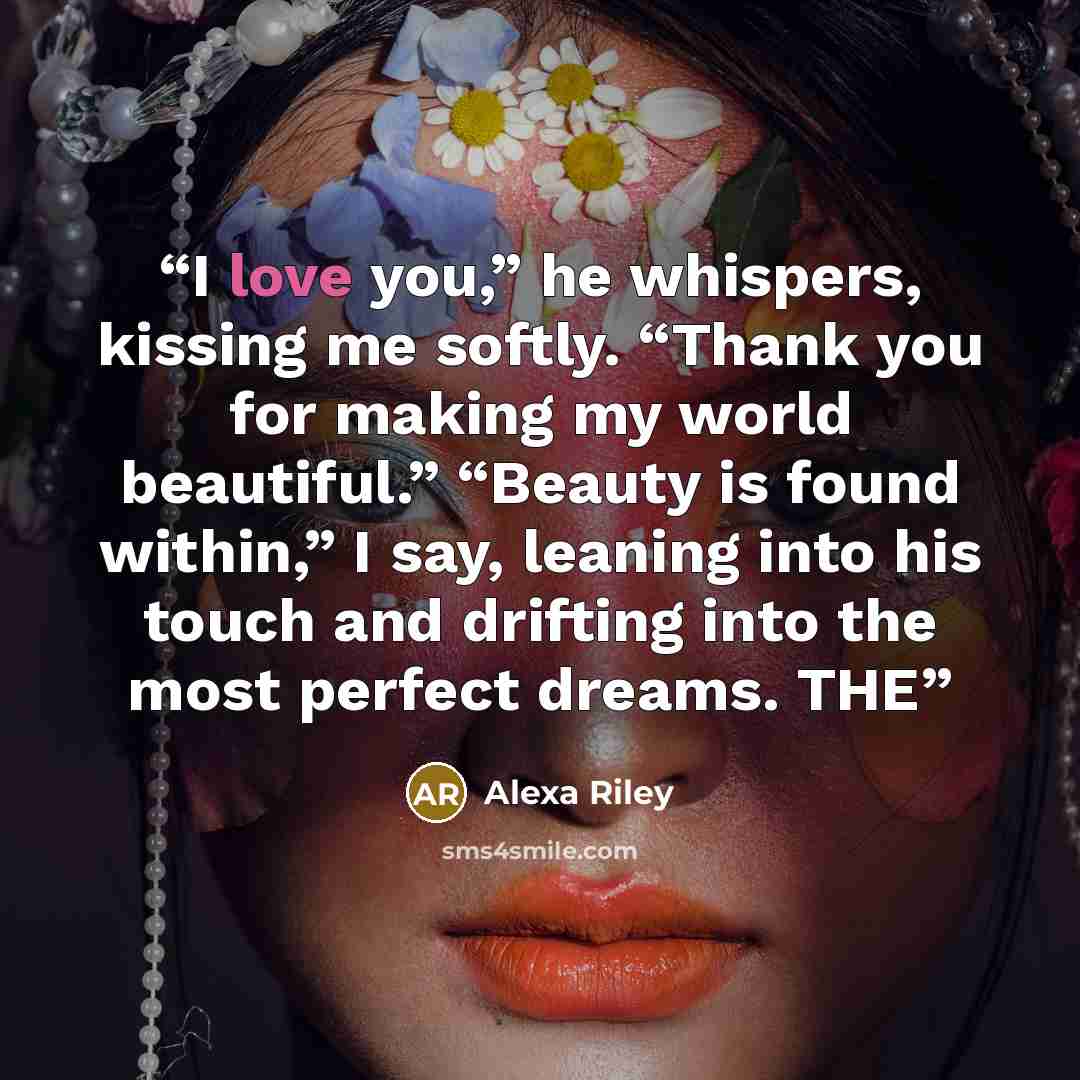 “I love you,” he whispers, kissing me softly. “Thank you for making my world beautiful.” “Beauty is found within,” I say, leaning into his touch and drifting into the most perfect dreams. THE” quote by Alexa Riley