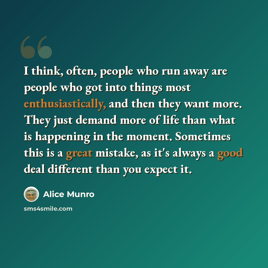 “I think, often, people who run away are people who got into things most enthusiastically, and then they want more. They just demand more of life than what is happening in the moment. Sometimes this is a great mistake, as it's always a good deal different than you expect it.” quote by Alice Munro