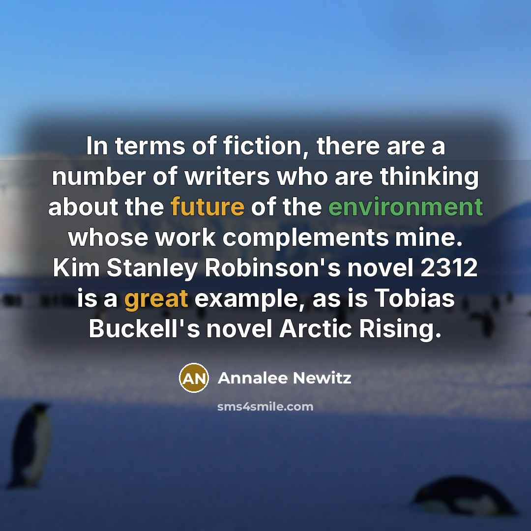 “In terms of fiction, there are a number of writers who are thinking about the future of the environment whose work complements mine. Kim Stanley Robinson's novel 2312 is a great example, as is Tobias Buckell's novel Arctic Rising.” quote by Annalee Newitz