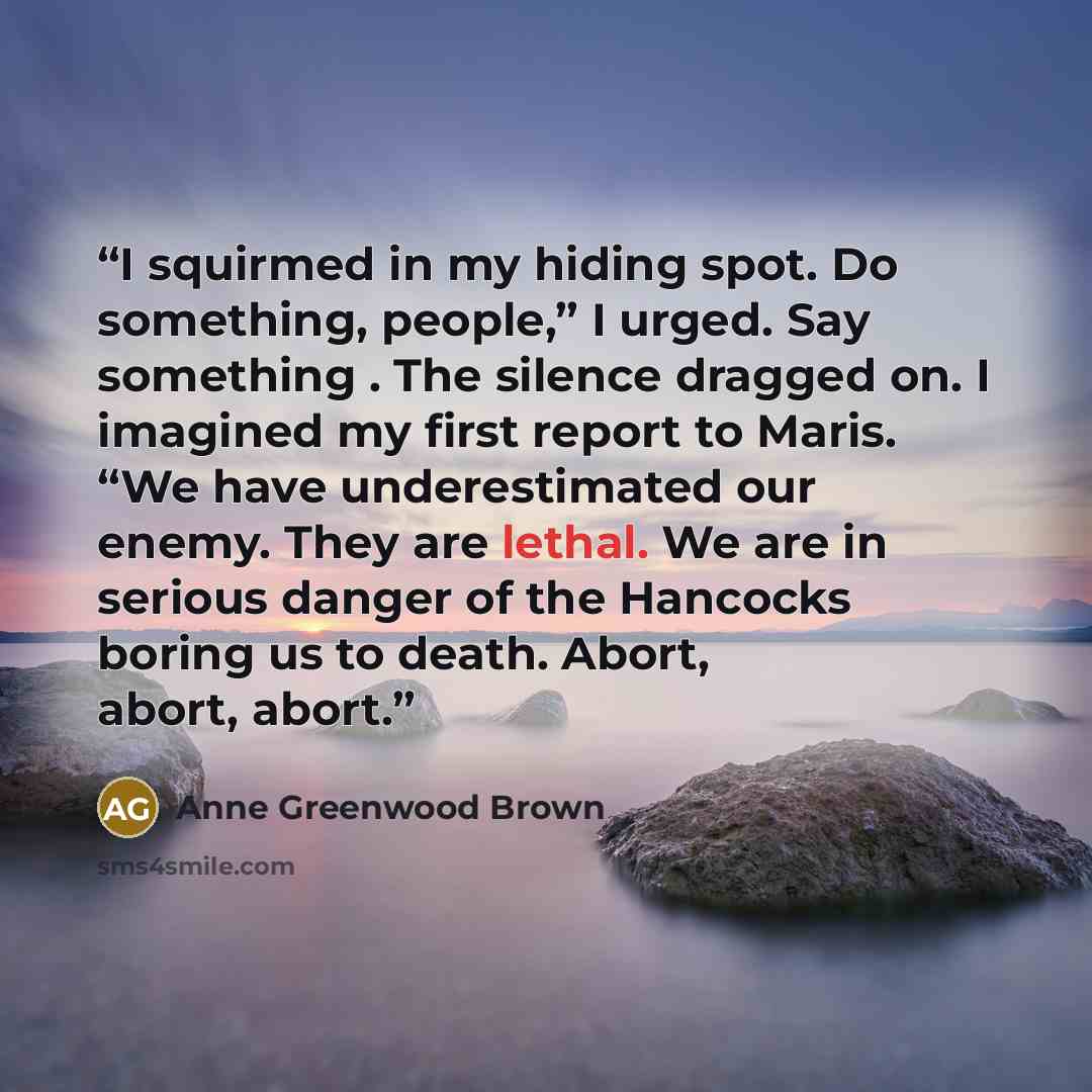 “I squirmed in my hiding spot. Do something, people,” I urged. Say something . The silence dragged on. I imagined my first report to Maris. “We have underestimated our enemy. They are lethal. We are in serious danger of the Hancocks boring us to death. Abort, abort, abort.” quote by Anne Greenwood Brown