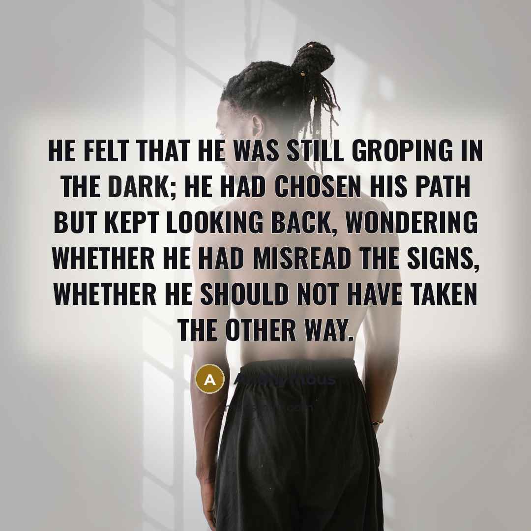 “He felt that he was still groping in the dark; he had chosen his path but kept looking back, wondering whether he had misread the signs, whether he should not have taken the other way.” quote by Anonymous